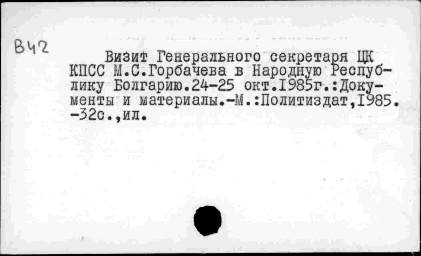 ﻿е>ч7
Визит Генерального секретаря ЦК КПСС М.С.Горбачева в Народную Республику Болгарию.24-25 окт.I985г.:Документы и материалы.-М.Политиздат,1985. -32с.,ил.